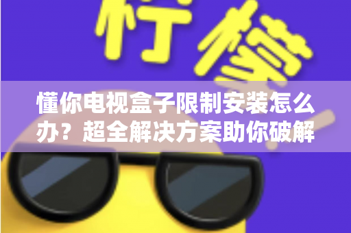 懂你电视盒子限制安装怎么办？超全解决方案助你破解安装限制，畅享自由观影体验