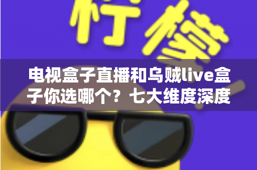 电视盒子直播和乌贼live盒子你选哪个？七大维度深度对比与避坑指南，看完再做决定