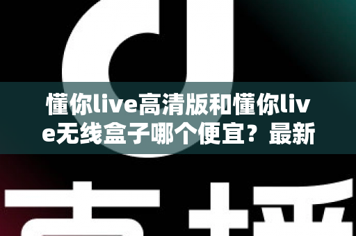 懂你live高清版和懂你live无线盒子哪个便宜？最新价格对比与高性价比选购全攻略