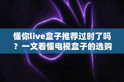 懂你live盒子推荐过时了吗?一文看懂电视盒子的选购真相 懂你live盒子推荐过时了吗?一文看懂电视盒子的选购真相