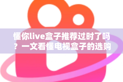 懂你live盒子推荐过时了吗？一文看懂电视盒子的选购真相