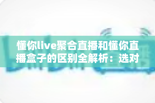 懂你live聚合直播和懂你直播盒子的区别全解析:选对工具,让直播观看体验立刻升级 懂你live聚合直播和懂你直播盒子的区别全解析:选对工具,让直播观看体验立刻升级