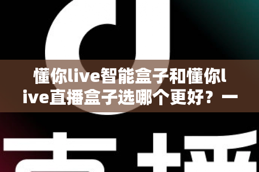 懂你live智能盒子和懂你live直播盒子选哪个更好？一篇文章帮你做出最明智的购买决策