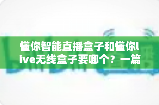懂你智能直播盒子和懂你live无线盒子要哪个?一篇讲透选购思路的实用指南 懂你智能直播盒子和懂你live无线盒子要哪个?一篇讲透选购思路的实用指南
