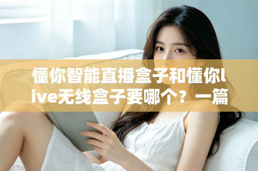 懂你智能直播盒子和懂你live无线盒子要哪个？一篇讲透选购思路的实用指南