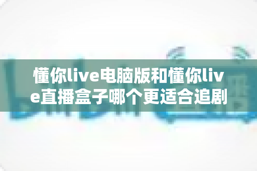 懂你live电脑版和懂你live直播盒子哪个更适合追剧？全面对比帮你找到最佳追剧方案