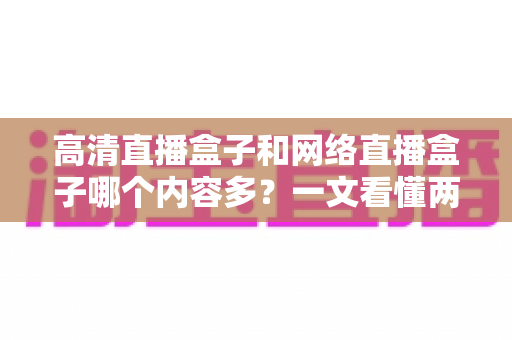 高清直播盒子和网络直播盒子哪个内容多？一文看懂两大设备的内容资源差异