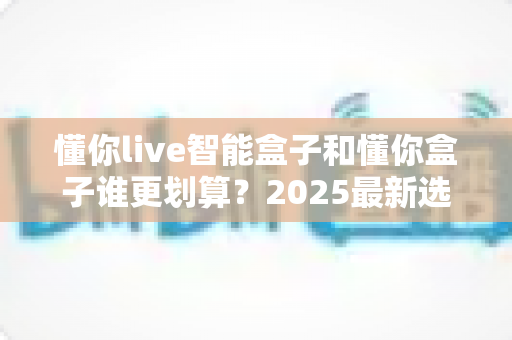 懂你live智能盒子和懂你盒子谁更划算？2025最新选购避坑指南深度解析