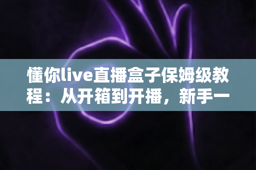 懂你live直播盒子保姆级教程：从开箱到开播，新手一步到位的完整指南