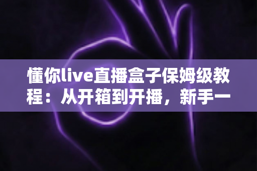 懂你live直播盒子保姆级教程：从开箱到开播，新手一步到位的完整指南