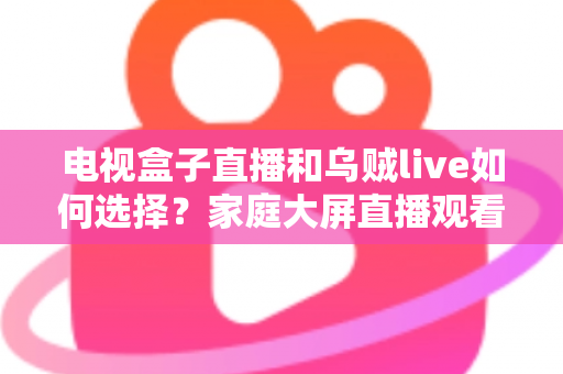 电视盒子直播和乌贼live如何选择?家庭大屏直播观看方案超全对比指南 电视盒子直播和乌贼live如何选择?家庭大屏直播观看方案超全对比指南