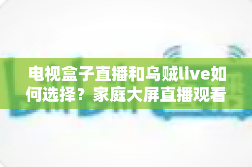 电视盒子直播和乌贼live如何选择?家庭大屏直播观看方案超全对比指南 电视盒子直播和乌贼live如何选择?家庭大屏直播观看方案超全对比指南