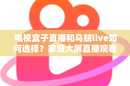 电视盒子直播和乌贼live如何选择？家庭大屏直播观看方案超全对比指南