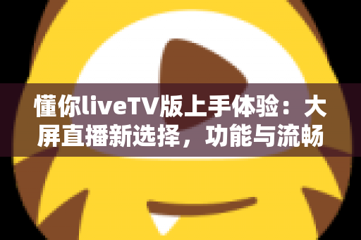 懂你liveTV版上手体验：大屏直播新选择，功能与流畅度全面实测