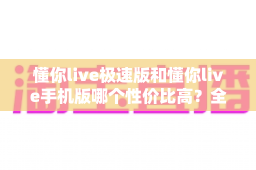 懂你live极速版和懂你live手机版哪个性价比高?全方位对比评测帮你选出最适合自己的版本 懂你live极速版和懂你live手机版哪个性价比高?全方位对比评测帮你选出最适合自己的版本