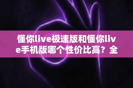懂你live极速版和懂你live手机版哪个性价比高?全方位对比评测帮你选出最适合自己的版本 懂你live极速版和懂你live手机版哪个性价比高?全方位对比评测帮你选出最适合自己的版本