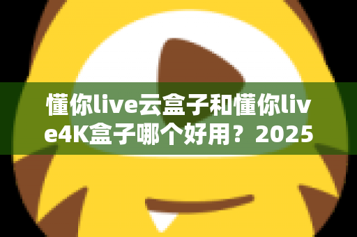 懂你live云盒子和懂你live4K盒子哪个好用？2025最新选购对比指南帮你一次看懂
