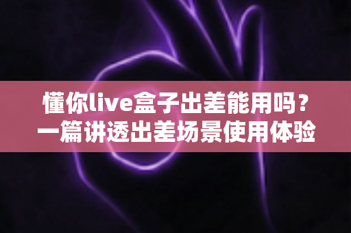 懂你live盒子出差能用吗?一篇讲透出差场景使用体验与实用指南的深度解析 懂你live盒子出差能用吗?一篇讲透出差场景使用体验与实用指南的深度解析