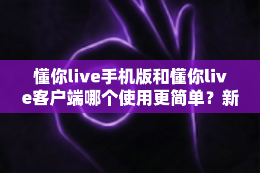 懂你live手机版和懂你live客户端哪个使用更简单？新手必看全维度使用体验深度对比指南