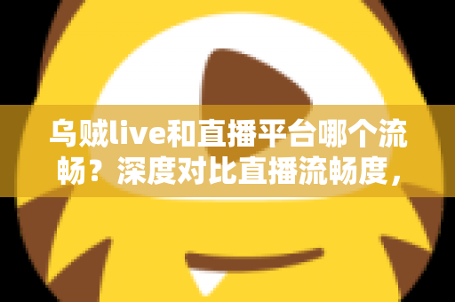 乌贼live和直播平台哪个流畅？深度对比直播流畅度，助你找到最顺滑的观看体验