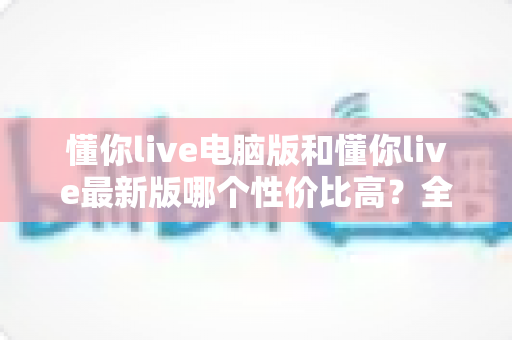 懂你live电脑版和懂你live最新版哪个性价比高?全方位深度对比分析帮你选对版本 懂你live电脑版和懂你live最新版哪个性价比高?全方位深度对比分析帮你选对版本