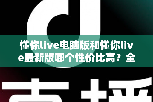 懂你live电脑版和懂你live最新版哪个性价比高?全方位深度对比分析帮你选对版本 懂你live电脑版和懂你live最新版哪个性价比高?全方位深度对比分析帮你选对版本