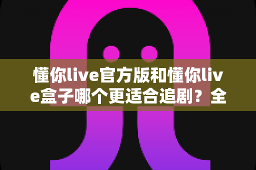 懂你live官方版和懂你live盒子哪个更适合追剧？全面对比帮你找到最佳追剧方案