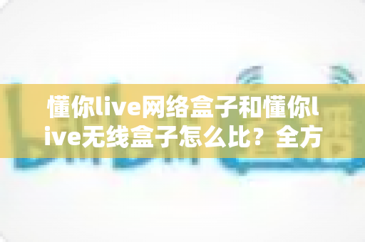 懂你live网络盒子和懂你live无线盒子怎么比?全方位对比分析助你选对电视盒子 懂你live网络盒子和懂你live无线盒子怎么比?全方位对比分析助你选对电视盒子