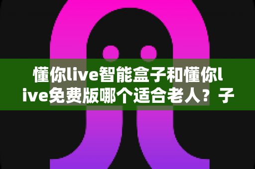 懂你live智能盒子和懂你live免费版哪个适合老人？子女必看的深度对比与选购指南