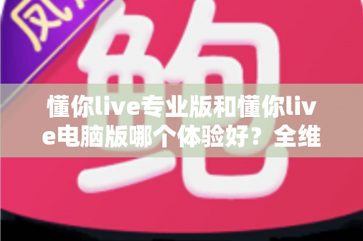 懂你live专业版和懂你live电脑版哪个体验好？全维度深度对比评测助你选出最适合的版本