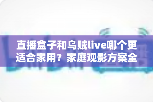 直播盒子和乌贼live哪个更适合家用？家庭观影方案全方位对比与选购指南