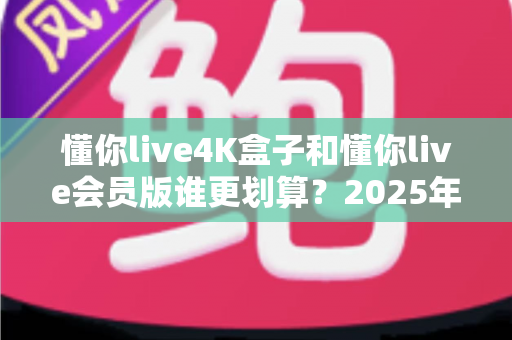 懂你live4K盒子和懂你live会员版谁更划算？2025年最全性价比深度对比与选购避坑指南
