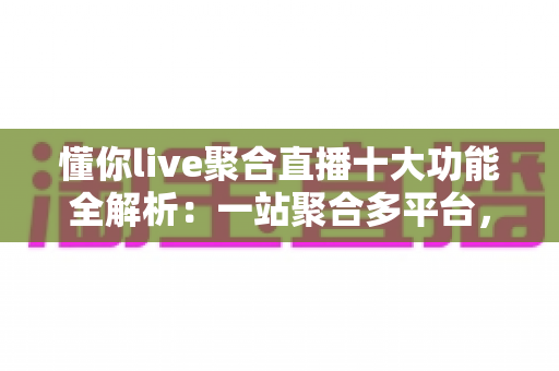 懂你live聚合直播十大功能全解析：一站聚合多平台，开播、互动、涨粉、变现从此一步到位