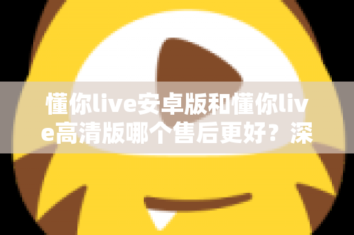 懂你live安卓版和懂你live高清版哪个售后更好？深度对比测评帮你选对版本
