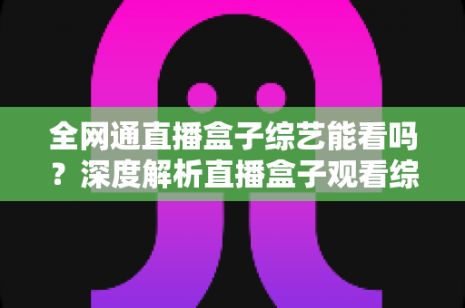全网通直播盒子综艺能看吗？深度解析直播盒子观看综艺的可行性与实用指南