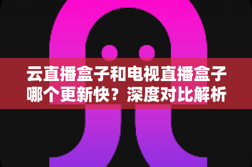 云直播盒子和电视直播盒子哪个更新快？深度对比解析与选购指南