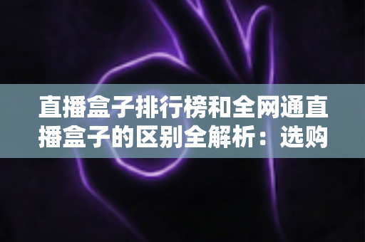 直播盒子排行榜和全网通直播盒子的区别全解析：选购前必读的深度指南