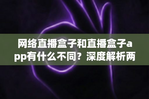 网络直播盒子和直播盒子app有什么不同？深度解析两大观播方式的核心区别与选择指南