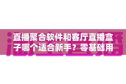 直播聚合软件和客厅直播盒子哪个适合新手？零基础用户的选择全攻略