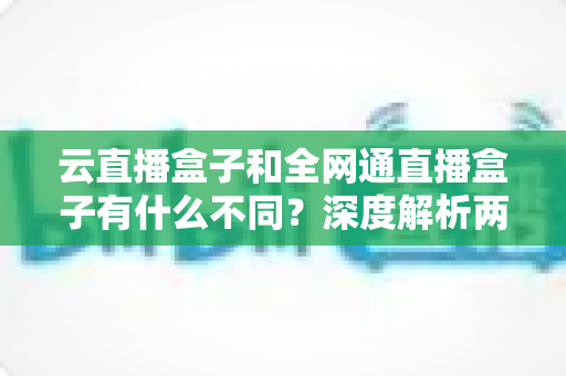 云直播盒子和全网通直播盒子有什么不同？深度解析两大直播设备的差异与选购攻略
