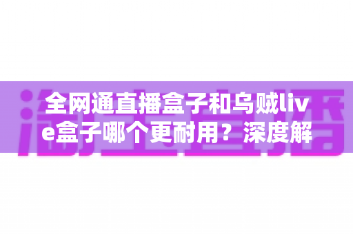 全网通直播盒子和乌贼live盒子哪个更耐用？深度解析两款设备的寿命与选购指南