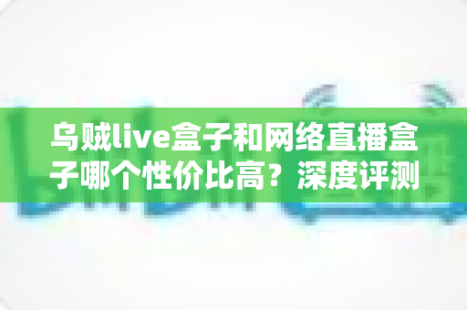 乌贼live盒子和网络直播盒子哪个性价比高？深度评测与选购全攻略