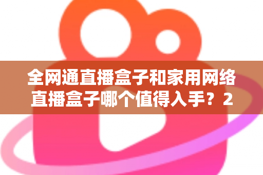全网通直播盒子和家用网络直播盒子哪个值得入手?2025最新选购指南与深度对比分析 全网通直播盒子和家用网络直播盒子哪个值得入手?2025最新选购指南与深度对比分析