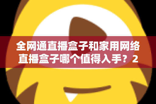 全网通直播盒子和家用网络直播盒子哪个值得入手？2025最新选购指南与深度对比分析