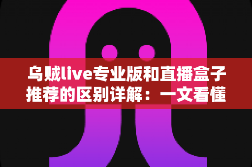 乌贼live专业版和直播盒子推荐的区别详解：一文看懂直播工具该怎么选