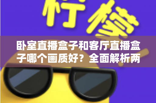 卧室直播盒子和客厅直播盒子哪个画质好？全面解析两大使用场景的画质差异与优化方案