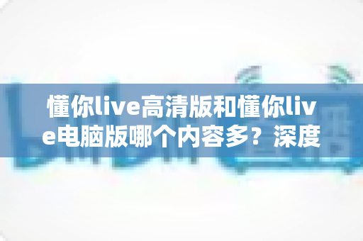 懂你live高清版和懂你live电脑版哪个内容多?深度对比评测帮你选对版本不踩坑 懂你live高清版和懂你live电脑版哪个内容多?深度对比评测帮你选对版本不踩坑