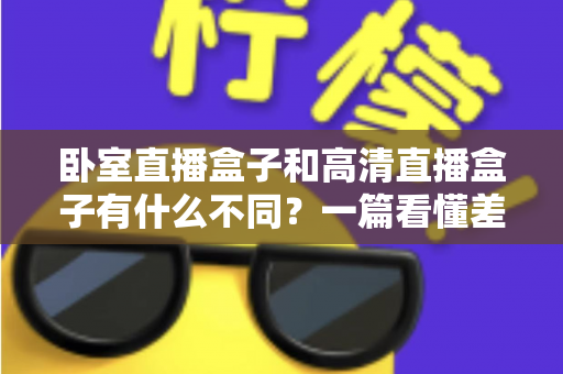 卧室直播盒子和高清直播盒子有什么不同？一篇看懂差异、买前必读的实用指南