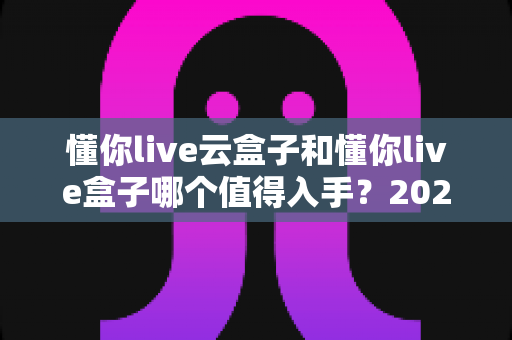 懂你live云盒子和懂你live盒子哪个值得入手？2025年最全选购对比指南帮你避坑