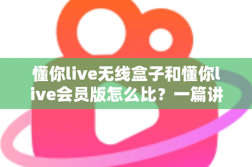 懂你live无线盒子和懂你live会员版怎么比？一篇讲透选购逻辑的实用指南